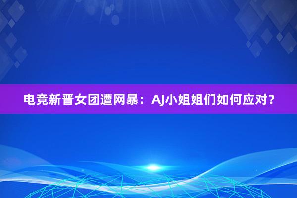 电竞新晋女团遭网暴：AJ小姐姐们如何应对？