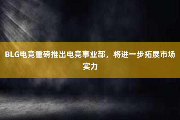 BLG电竞重磅推出电竞事业部，将进一步拓展市场实力