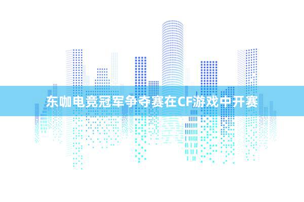 东咖电竞冠军争夺赛在CF游戏中开赛