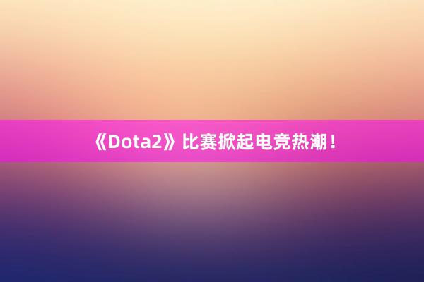 《Dota2》比赛掀起电竞热潮！