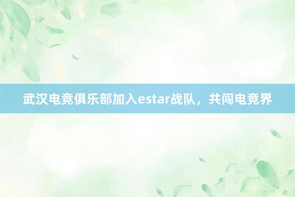 武汉电竞俱乐部加入estar战队，共闯电竞界