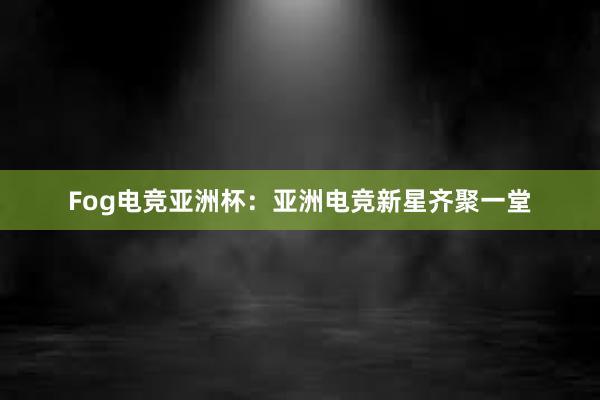 Fog电竞亚洲杯：亚洲电竞新星齐聚一堂