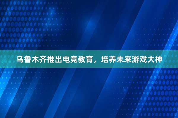 乌鲁木齐推出电竞教育，培养未来游戏大神