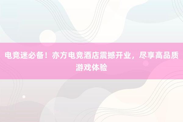 电竞迷必备！亦方电竞酒店震撼开业，尽享高品质游戏体验