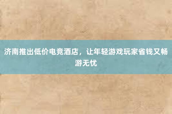 济南推出低价电竞酒店，让年轻游戏玩家省钱又畅游无忧