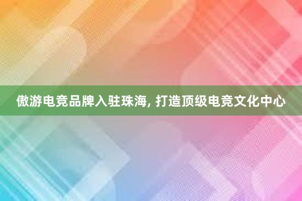 傲游电竞品牌入驻珠海， 打造顶级电竞文化中心