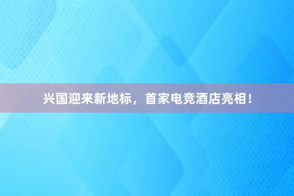 兴国迎来新地标，首家电竞酒店亮相！