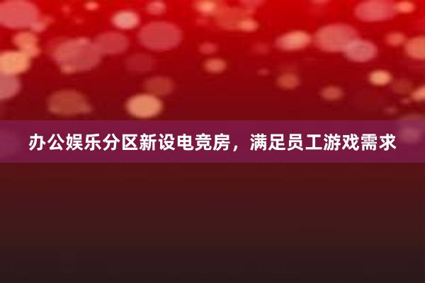 办公娱乐分区新设电竞房，满足员工游戏需求