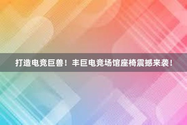 打造电竞巨兽！丰巨电竞场馆座椅震撼来袭！