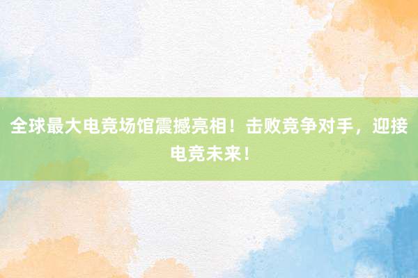 全球最大电竞场馆震撼亮相！击败竞争对手，迎接电竞未来！