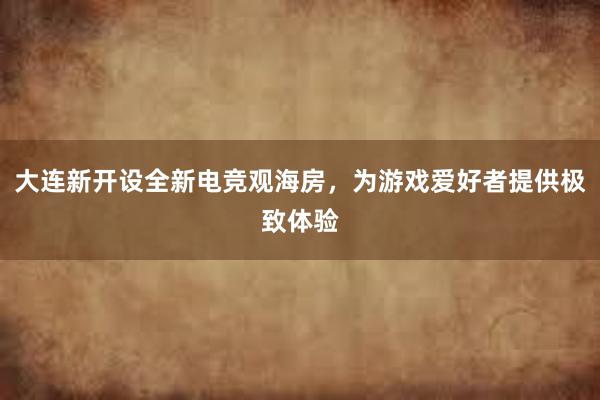 大连新开设全新电竞观海房，为游戏爱好者提供极致体验