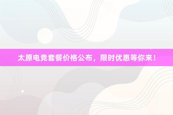 太原电竞套餐价格公布，限时优惠等你来！