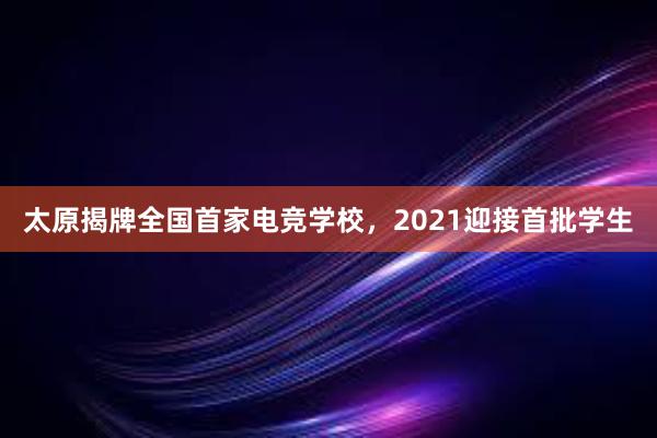 太原揭牌全国首家电竞学校，2021迎接首批学生