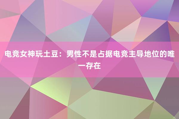 电竞女神玩土豆：男性不是占据电竞主导地位的唯一存在