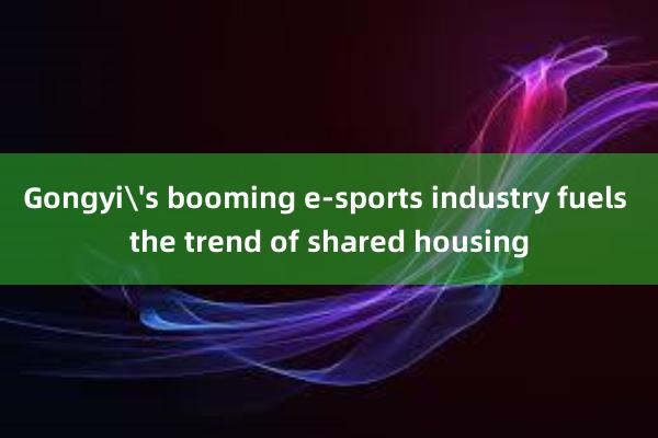 Gongyi's booming e-sports industry fuels the trend of shared housing