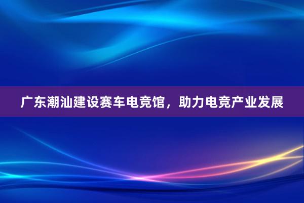 广东潮汕建设赛车电竞馆，助力电竞产业发展