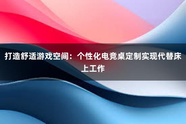 打造舒适游戏空间：个性化电竞桌定制实现代替床上工作