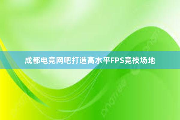 成都电竞网吧打造高水平FPS竞技场地