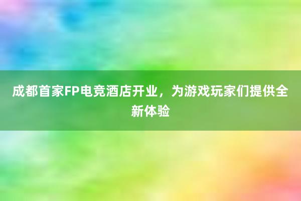 成都首家FP电竞酒店开业，为游戏玩家们提供全新体验