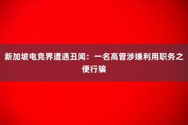 新加坡电竞界遭遇丑闻：一名高管涉嫌利用职务之便行骗