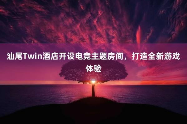 汕尾Twin酒店开设电竞主题房间，打造全新游戏体验