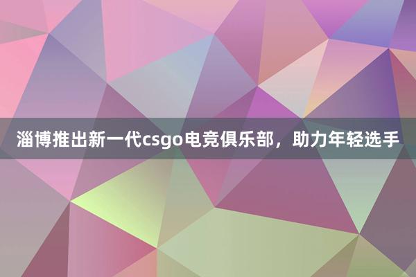 淄博推出新一代csgo电竞俱乐部，助力年轻选手