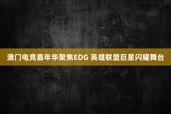 澳门电竞嘉年华聚焦EDG 英雄联盟巨星闪耀舞台