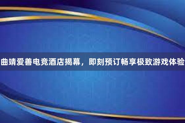 曲靖爱善电竞酒店揭幕，即刻预订畅享极致游戏体验