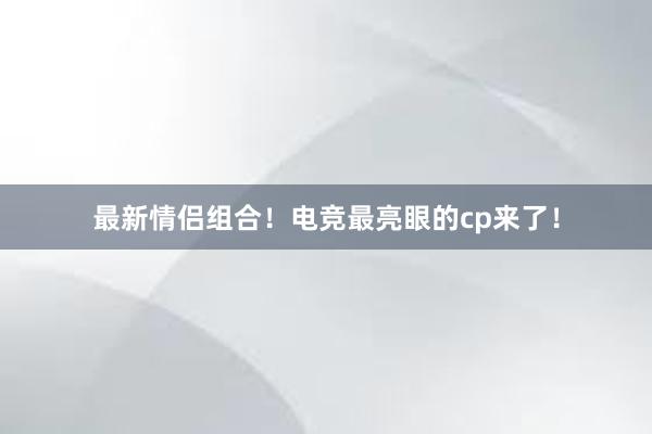 最新情侣组合！电竞最亮眼的cp来了！