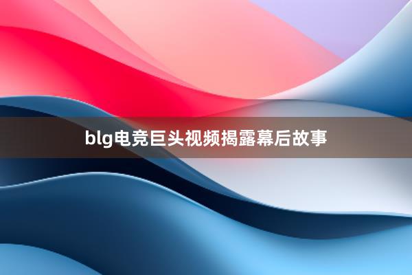 blg电竞巨头视频揭露幕后故事