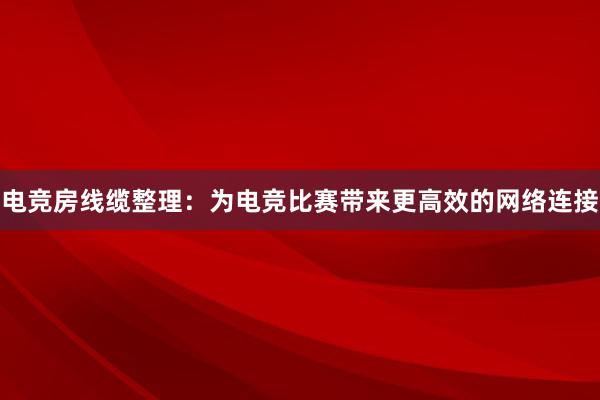 电竞房线缆整理：为电竞比赛带来更高效的网络连接