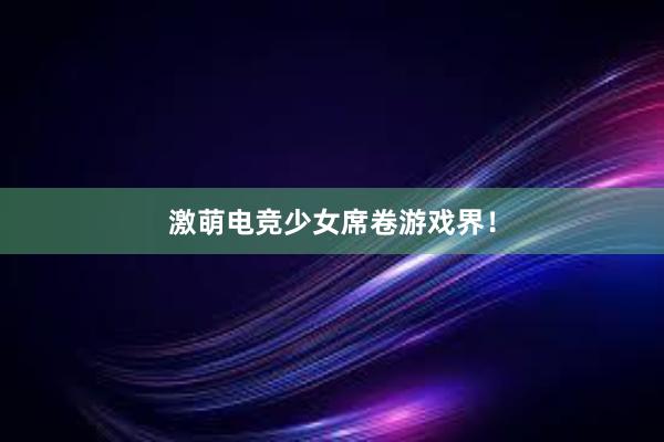 激萌电竞少女席卷游戏界！