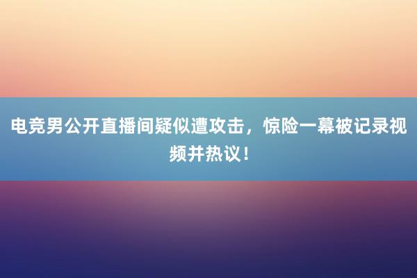 电竞男公开直播间疑似遭攻击，惊险一幕被记录视频并热议！