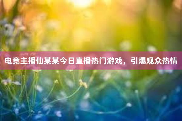 电竞主播仙某某今日直播热门游戏，引爆观众热情