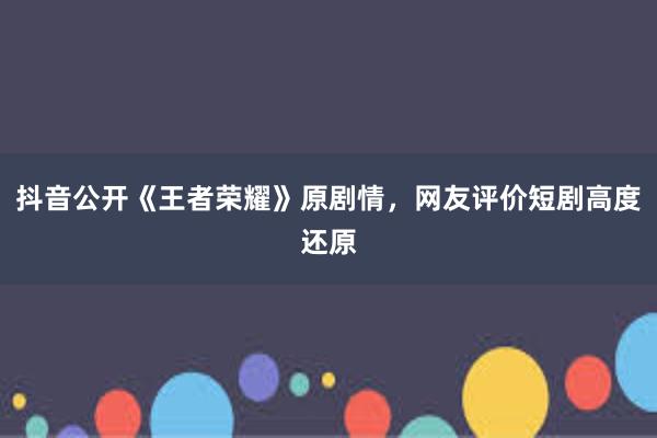 抖音公开《王者荣耀》原剧情，网友评价短剧高度还原