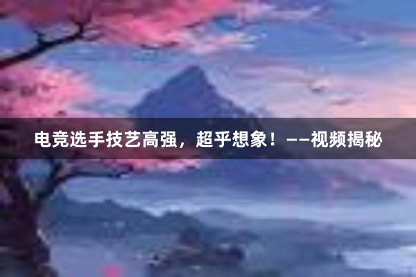 电竞选手技艺高强，超乎想象！——视频揭秘