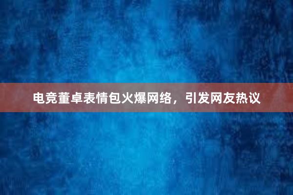 电竞董卓表情包火爆网络，引发网友热议