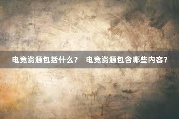 电竞资源包括什么？  电竞资源包含哪些内容？