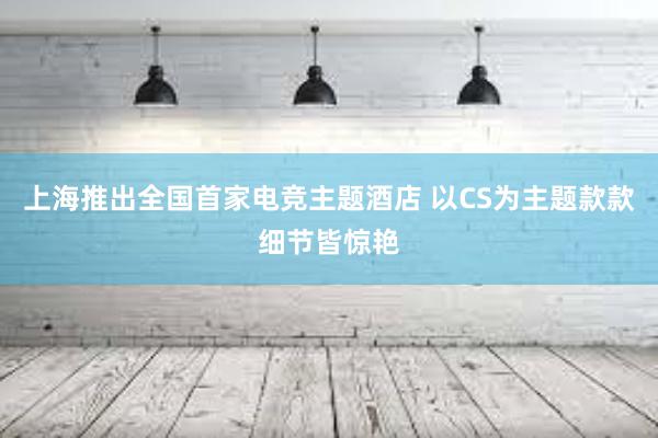 上海推出全国首家电竞主题酒店 以CS为主题款款细节皆惊艳