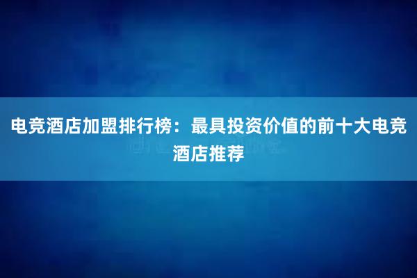 电竞酒店加盟排行榜：最具投资价值的前十大电竞酒店推荐