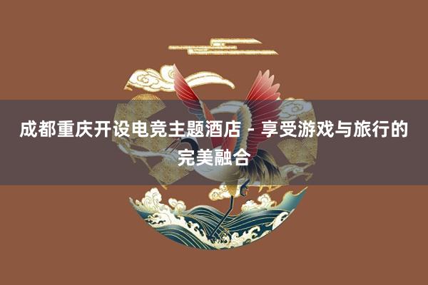 成都重庆开设电竞主题酒店 - 享受游戏与旅行的完美融合