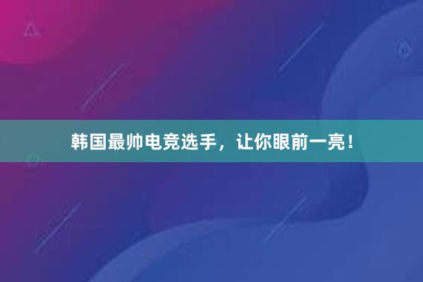 韩国最帅电竞选手，让你眼前一亮！