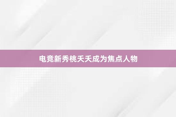 电竞新秀桃夭夭成为焦点人物