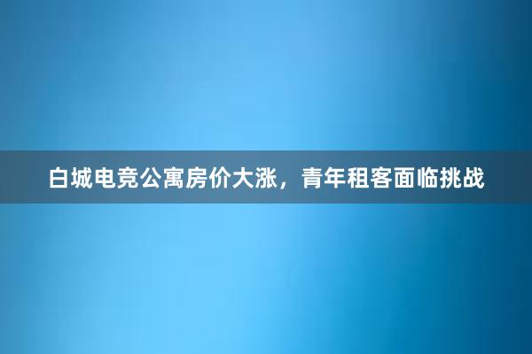 白城电竞公寓房价大涨，青年租客面临挑战