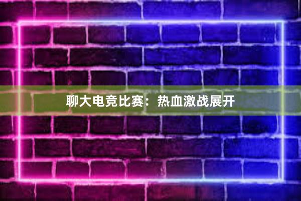 聊大电竞比赛：热血激战展开