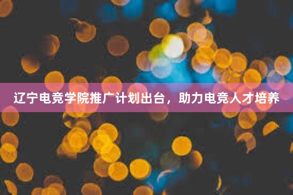 辽宁电竞学院推广计划出台，助力电竞人才培养