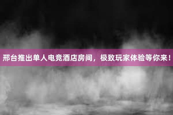 邢台推出单人电竞酒店房间，极致玩家体验等你来！