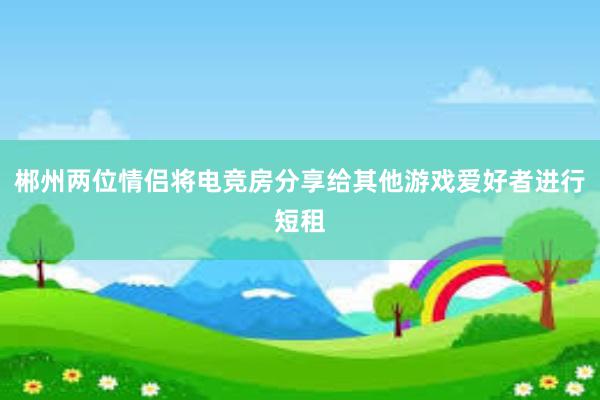 郴州两位情侣将电竞房分享给其他游戏爱好者进行短租