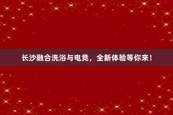 长沙融合洗浴与电竞，全新体验等你来！