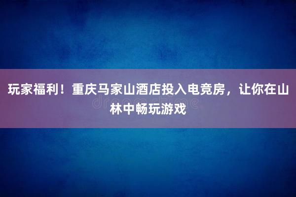 玩家福利！重庆马家山酒店投入电竞房，让你在山林中畅玩游戏